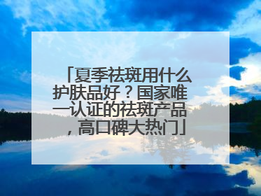 夏季祛斑用什么护肤品好？国家唯一认证的祛斑产品，高口碑大热门