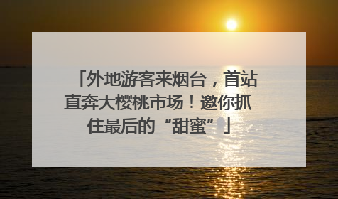 外地游客来烟台，首站直奔大樱桃市场！邀你抓住最后的“甜蜜”