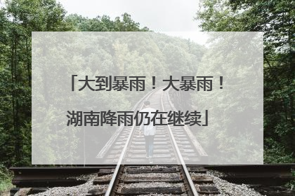 大到暴雨！大暴雨！湖南降雨仍在继续