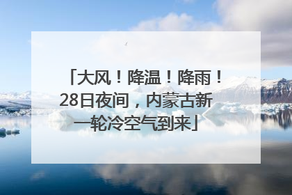 大风！降温！降雨！28日夜间，内蒙古新一轮冷空气到来