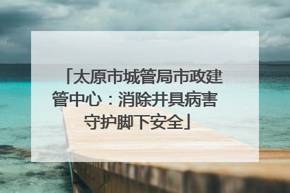 太原市城管局市政建管中心：消除井具病害 守护脚下安全
