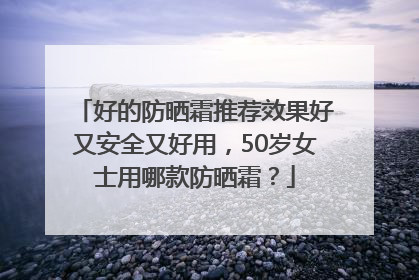 好的防晒霜推荐效果好又安全又好用，50岁女士用哪款防晒霜？