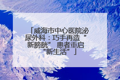 威海市中心医院泌尿外科：巧手再造“新膀胱” 患者重启“新生活”