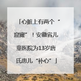 心脏上有两个“窟窿”！安徽省儿童医院为13岁唐氏患儿“补心”