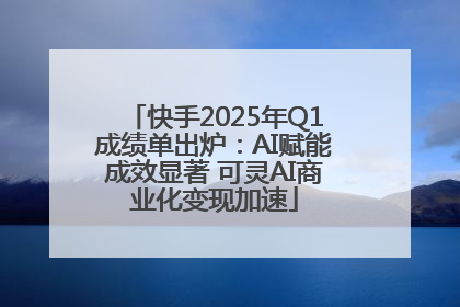 快手2025年Q1成绩单出炉：AI赋能成效显著 可灵AI商业化变现加速