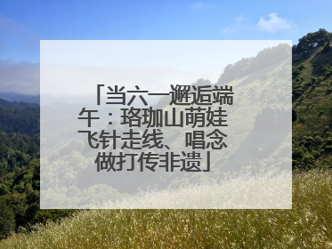 当六一邂逅端午：珞珈山萌娃飞针走线、唱念做打传非遗