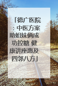 德广医院：中医方案助姐妹俩成功控糖 健康讲座惠及四邻八方
