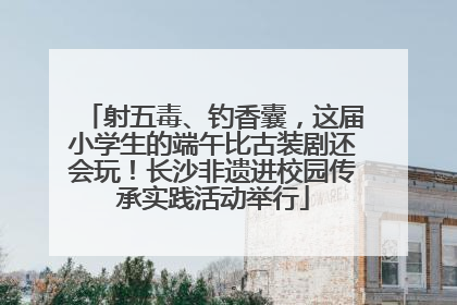 射五毒、钓香囊，这届小学生的端午比古装剧还会玩！长沙非遗进校园传承实践活动举行