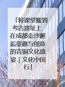 将课堂搬到考古遗址上 在成都金沙邂逅童趣与创意的青铜文化盛宴｜文化中国行