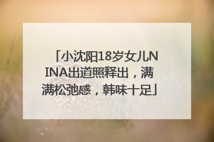 小沈阳18岁女儿NINA出道照释出，满满松弛感，韩味十足