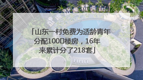 山东一村免费为适龄青年分配100㎡楼房，16年来累计分了218套