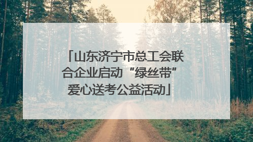 山东济宁市总工会联合企业启动“绿丝带”爱心送考公益活动