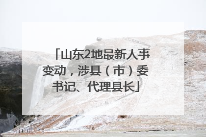 山东2地最新人事变动，涉县（市）委书记、代理县长