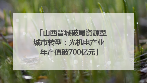 山西晋城破局资源型城市转型：光机电产业年产值破700亿元
