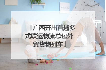 广西开出首趟多式联运物流总包外贸货物列车