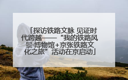 探访铁路文脉 见证时代跨越——“我的铁路风景·博物馆+京张铁路文化之旅”活动在京启动
