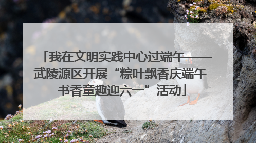 我在文明实践中心过端午——武陵源区开展“粽叶飘香庆端午 书香童趣迎六一”活动