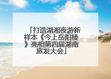 打造湖湘夜游新样本《今上岳阳楼》亮相第四届湖南旅发大会