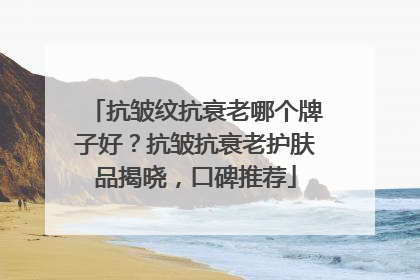 抗皱纹抗衰老哪个牌子好？抗皱抗衰老护肤品揭晓，口碑推荐
