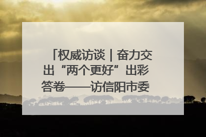 权威访谈｜奋力交出“两个更好”出彩答卷——访信阳市委书记蔡松涛