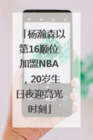 杨瀚森以第16顺位加盟NBA，20岁生日夜迎高光时刻