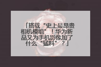 搭载“史上最昂贵相机模组”！华为新品又为手机影像加了什么“猛料”？