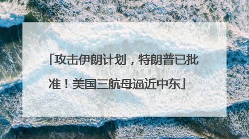 攻击伊朗计划,特朗普已批准!美国三航母逼近中东