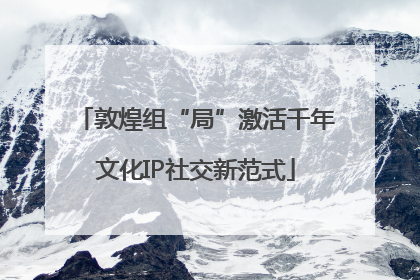 敦煌组“局”激活千年文化IP社交新范式