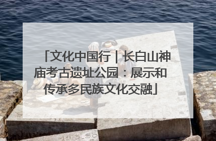 文化中国行｜长白山神庙考古遗址公园：展示和传承多民族文化交融
