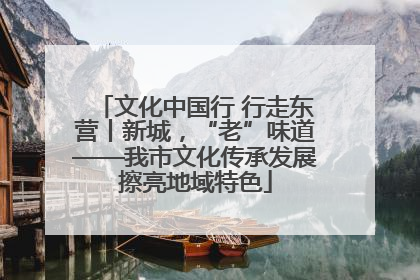 文化中国行 行走东营丨新城，“老”味道——我市文化传承发展擦亮地域特色