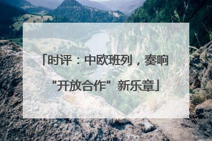 时评：中欧班列，奏响“开放合作”新乐章