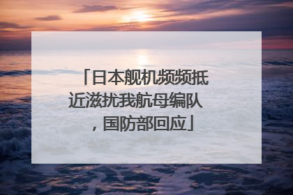 日本舰机频频抵近滋扰我航母编队，国防部回应