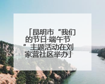 昆明市“我们的节日·端午节”主题活动在刘家营社区举办