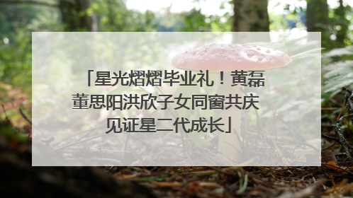 星光熠熠毕业礼！黄磊董思阳洪欣子女同窗共庆 见证星二代成长