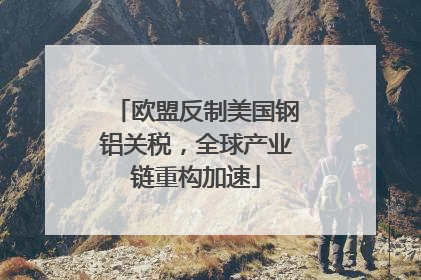 欧盟反制美国钢铝关税，全球产业链重构加速