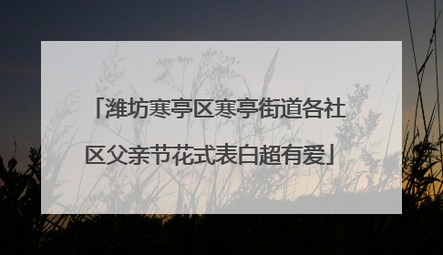 潍坊寒亭区寒亭街道各社区父亲节花式表白超有爱