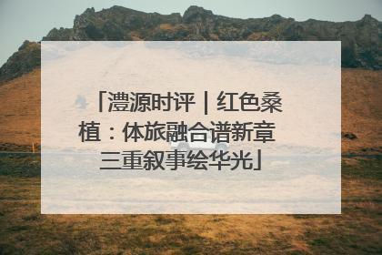 澧源时评｜红色桑植：体旅融合谱新章 三重叙事绘华光