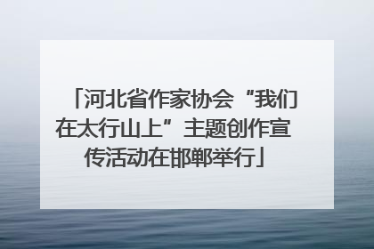 河北省作家协会“我们在太行山上”主题创作宣传活动在邯郸举行