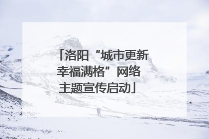 洛阳“城市更新 幸福满格”网络主题宣传启动