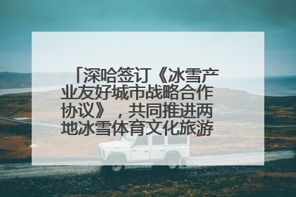 深哈签订《冰雪产业友好城市战略合作协议》，共同推进两地冰雪体育文化旅游高质量发展