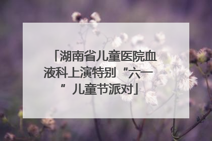 湖南省儿童医院血液科上演特别“六一”儿童节派对