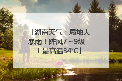 湖南天气：局地大暴雨！阵风7～9级！最高温34℃