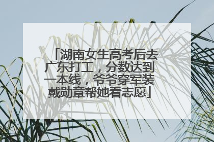 湖南女生高考后去广东打工，分数达到一本线，爷爷穿军装戴勋章帮她看志愿