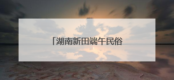 湖南新田端午民俗活动增进邻里情