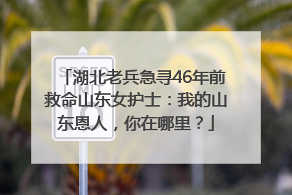 湖北老兵急寻46年前救命山东女护士：我的山东恩人，你在哪里？
