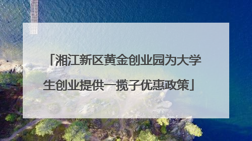 湘江新区黄金创业园为大学生创业提供一揽子优惠政策