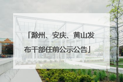 滁州、安庆、黄山发布干部任前公示公告