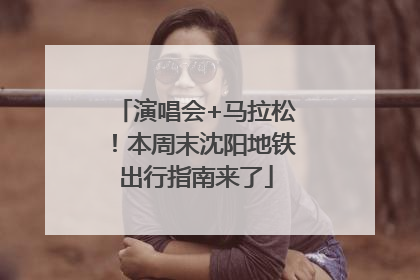 演唱会+马拉松！本周末沈阳地铁出行指南来了