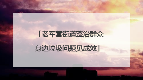 老军营街道整治群众身边垃圾问题见成效