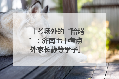 考场外的“陪烤”：济南七中考点外家长静等学子